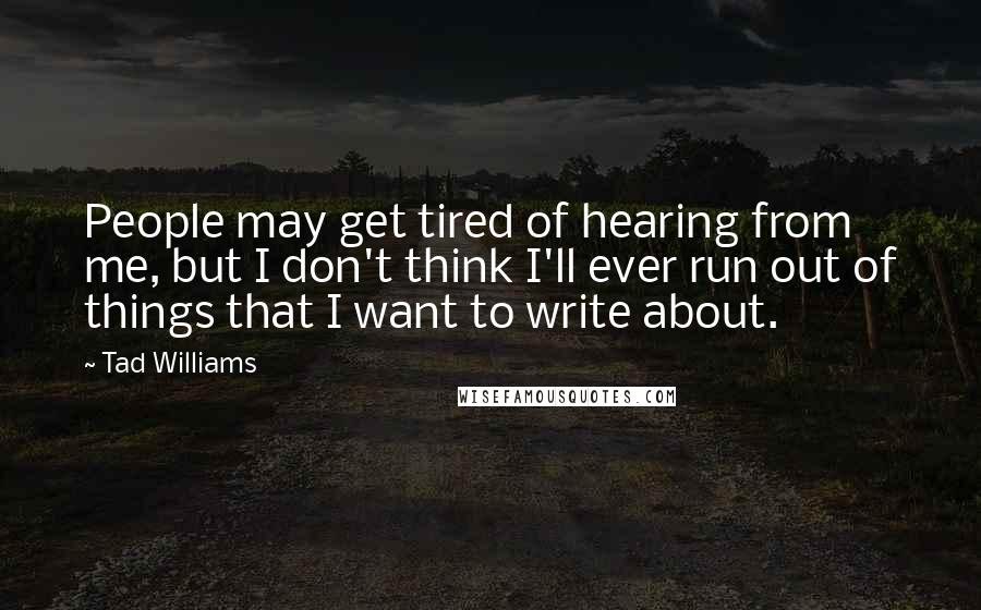 Tad Williams Quotes: People may get tired of hearing from me, but I don't think I'll ever run out of things that I want to write about.