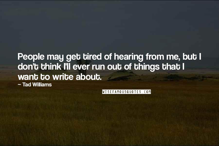 Tad Williams Quotes: People may get tired of hearing from me, but I don't think I'll ever run out of things that I want to write about.