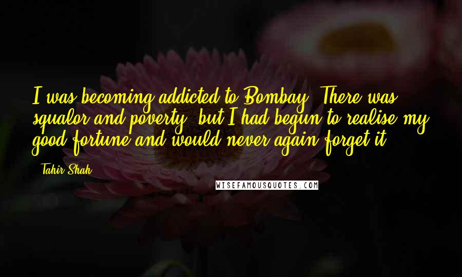 Tahir Shah Quotes: I was becoming addicted to Bombay. There was squalor and poverty, but I had begun to realise my good fortune and would never again forget it.