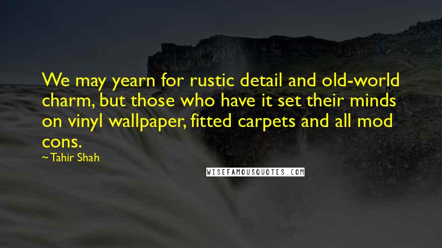 Tahir Shah Quotes: We may yearn for rustic detail and old-world charm, but those who have it set their minds on vinyl wallpaper, fitted carpets and all mod cons.