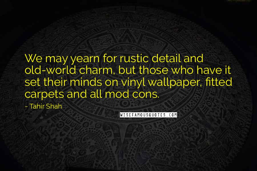 Tahir Shah Quotes: We may yearn for rustic detail and old-world charm, but those who have it set their minds on vinyl wallpaper, fitted carpets and all mod cons.