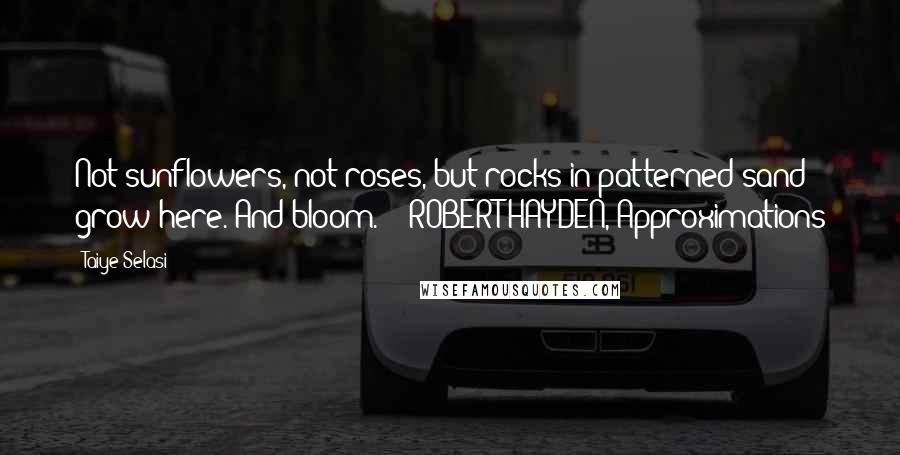 Taiye Selasi Quotes: Not sunflowers, not roses, but rocks in patterned sand grow here. And bloom.  - ROBERT HAYDEN, Approximations