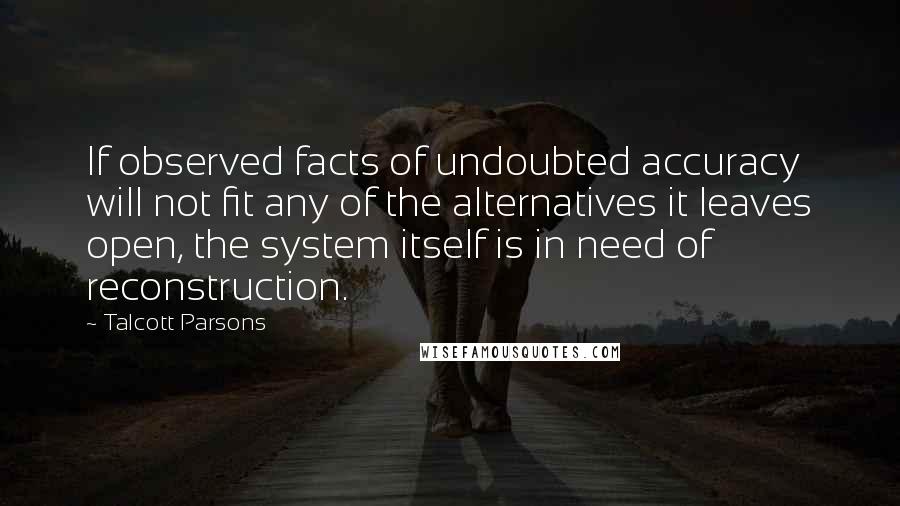 Talcott Parsons Quotes: If observed facts of undoubted accuracy will not fit any of the alternatives it leaves open, the system itself is in need of reconstruction.