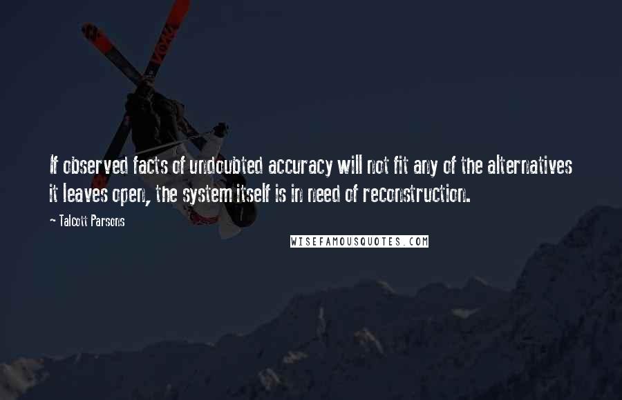 Talcott Parsons Quotes: If observed facts of undoubted accuracy will not fit any of the alternatives it leaves open, the system itself is in need of reconstruction.