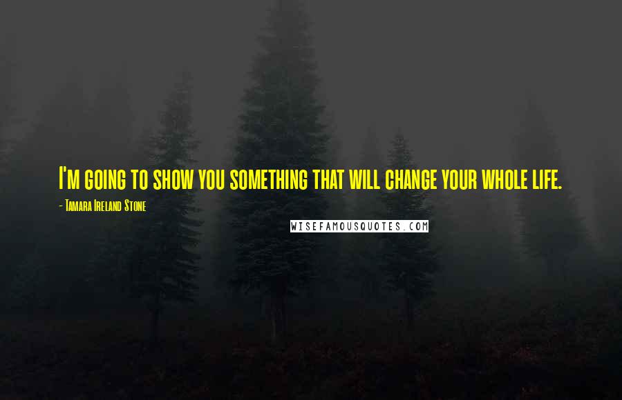 Tamara Ireland Stone Quotes: I'm going to show you something that will change your whole life.