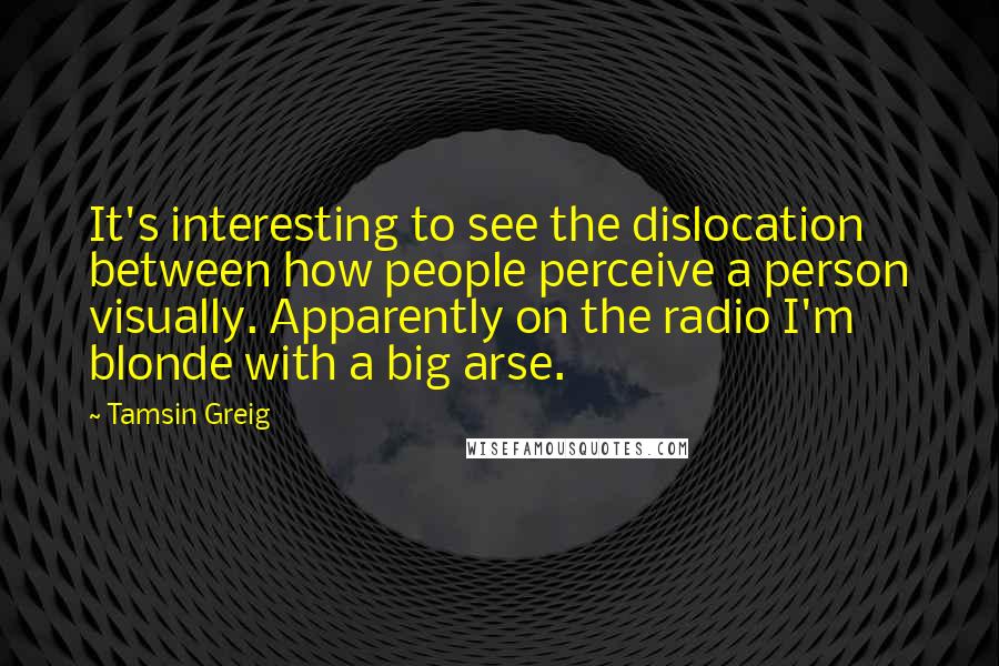 Tamsin Greig Quotes: It's interesting to see the dislocation between how people perceive a person visually. Apparently on the radio I'm blonde with a big arse.