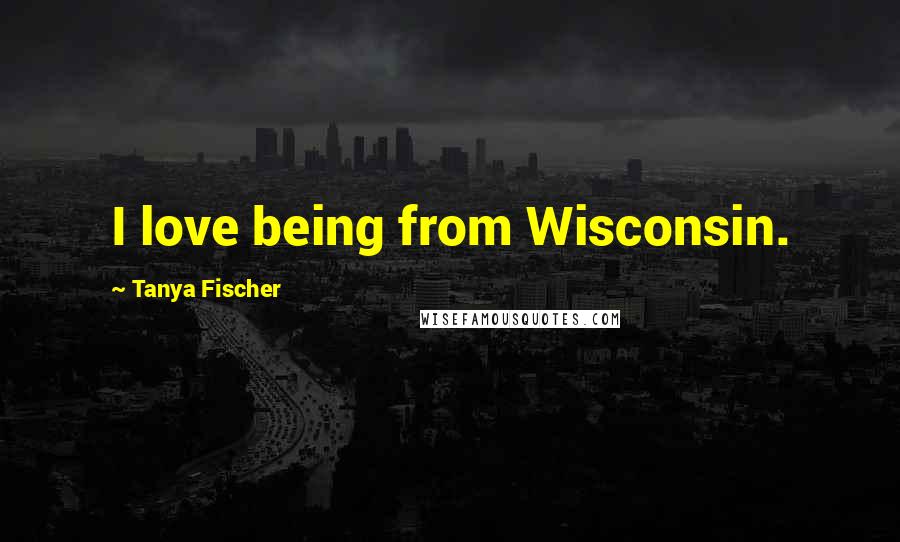 Tanya Fischer Quotes: I love being from Wisconsin.