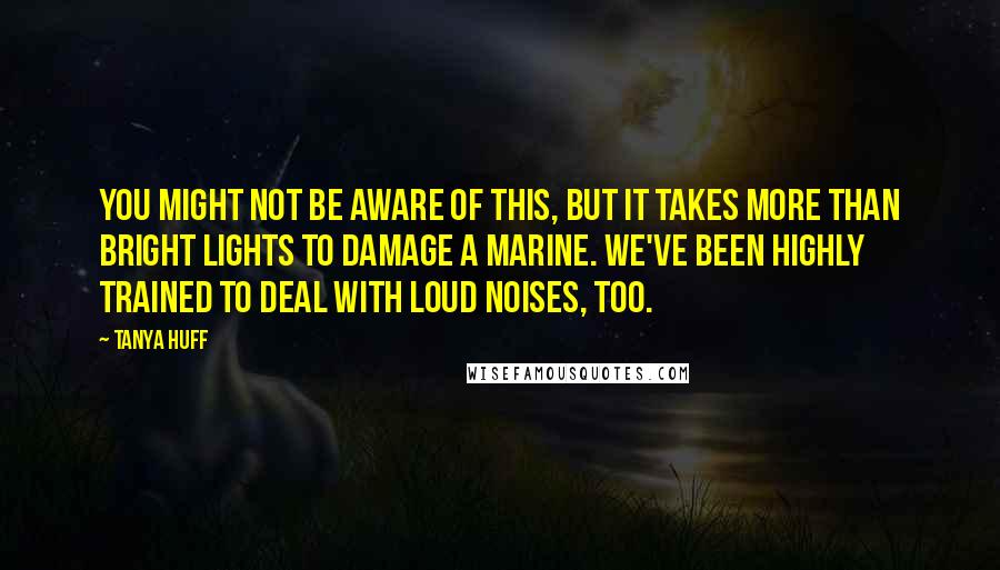 Tanya Huff Quotes: You might not be aware of this, but it takes more than bright lights to damage a Marine. We've been highly trained to deal with loud noises, too.