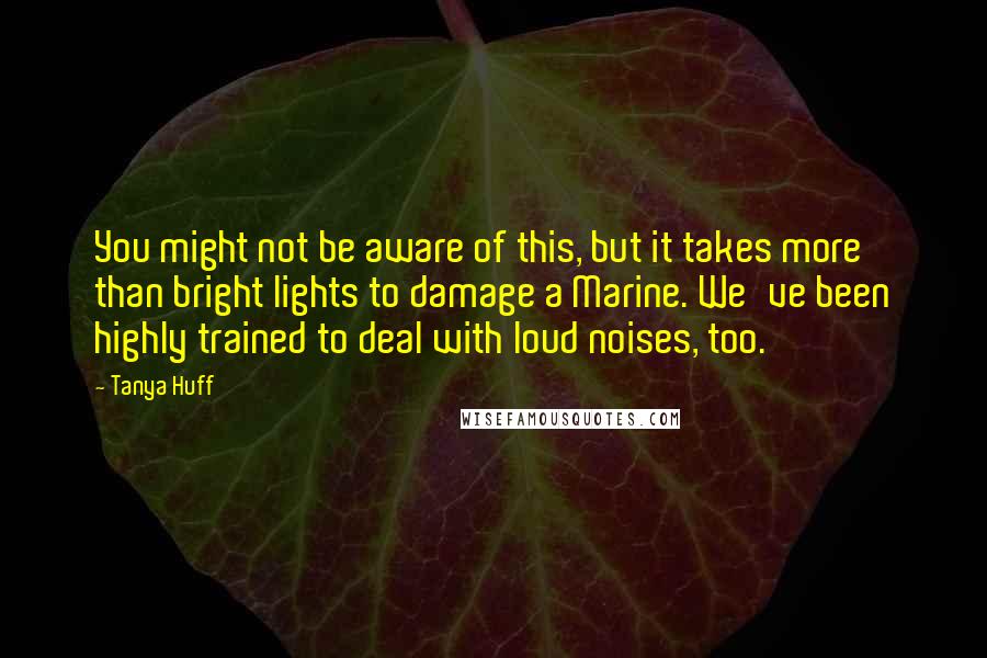 Tanya Huff Quotes: You might not be aware of this, but it takes more than bright lights to damage a Marine. We've been highly trained to deal with loud noises, too.