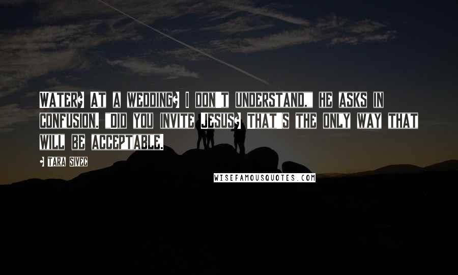 Tara Sivec Quotes: Water? At a wedding? I don't understand," he asks in confusion. "Did you invite Jesus? That's the only way that will be acceptable.
