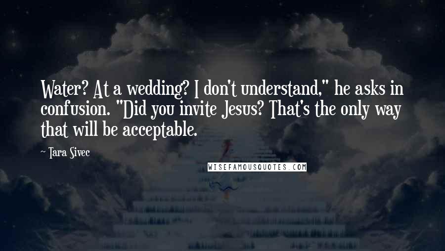 Tara Sivec Quotes: Water? At a wedding? I don't understand," he asks in confusion. "Did you invite Jesus? That's the only way that will be acceptable.