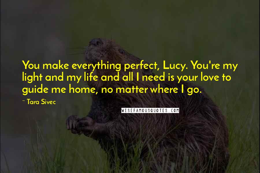 Tara Sivec Quotes: You make everything perfect, Lucy. You're my light and my life and all I need is your love to guide me home, no matter where I go.