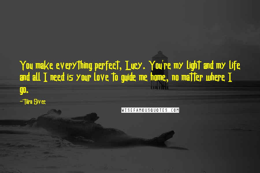 Tara Sivec Quotes: You make everything perfect, Lucy. You're my light and my life and all I need is your love to guide me home, no matter where I go.