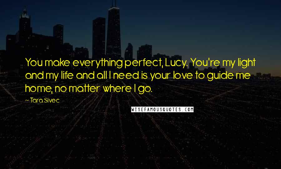 Tara Sivec Quotes: You make everything perfect, Lucy. You're my light and my life and all I need is your love to guide me home, no matter where I go.