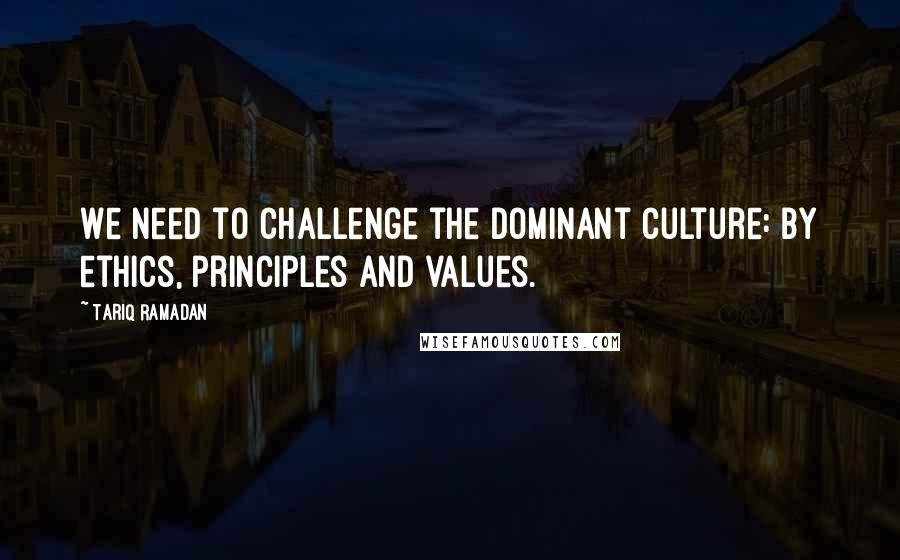 Tariq Ramadan Quotes: We need to challenge the dominant culture: by ethics, principles and values.