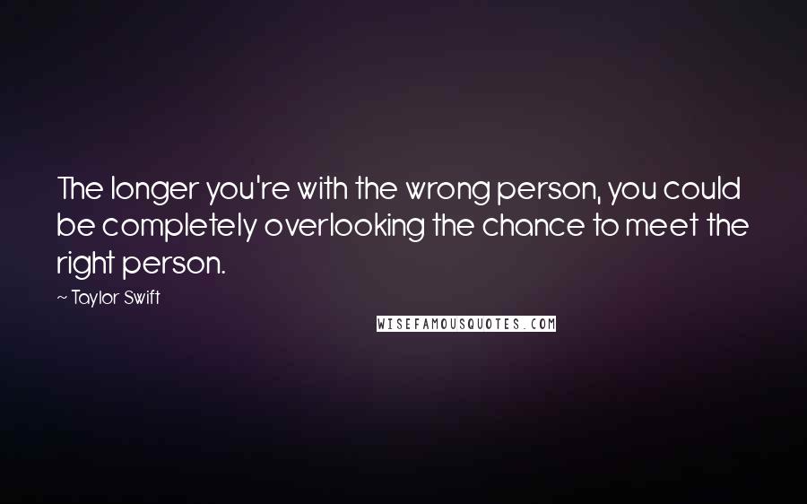 Taylor Swift Quotes: The longer you're with the wrong person, you could be completely overlooking the chance to meet the right person.