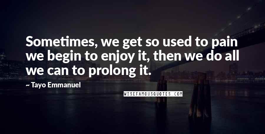 Tayo Emmanuel Quotes: Sometimes, we get so used to pain we begin to enjoy it, then we do all we can to prolong it.