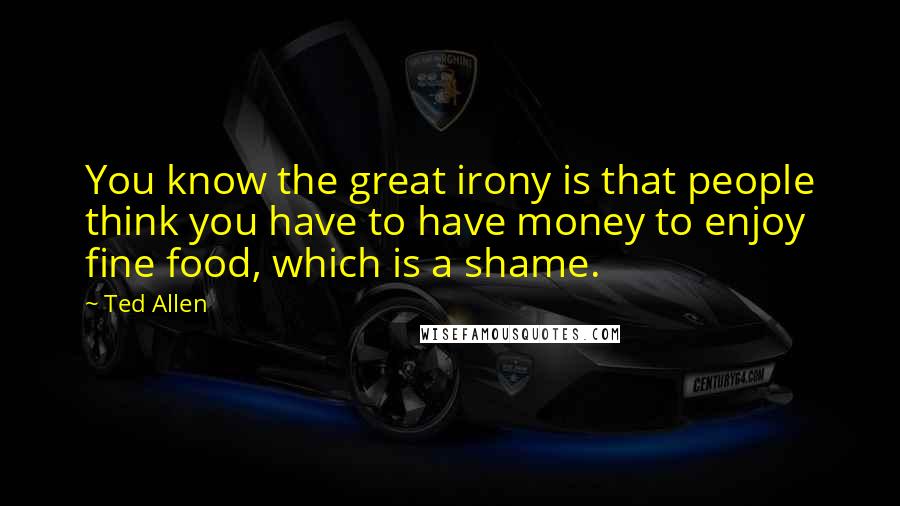 Ted Allen Quotes: You know the great irony is that people think you have to have money to enjoy fine food, which is a shame.