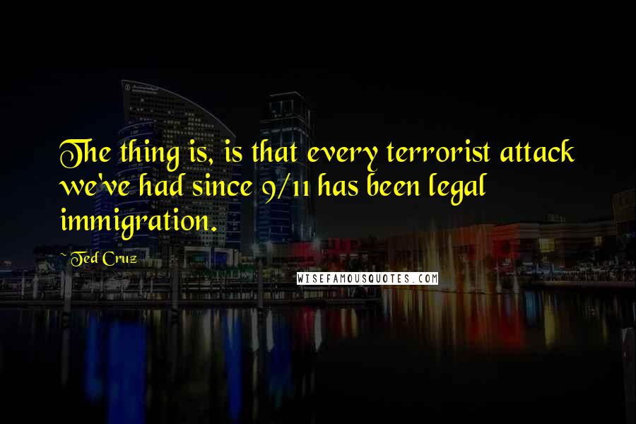 Ted Cruz Quotes: The thing is, is that every terrorist attack we've had since 9/11 has been legal immigration.