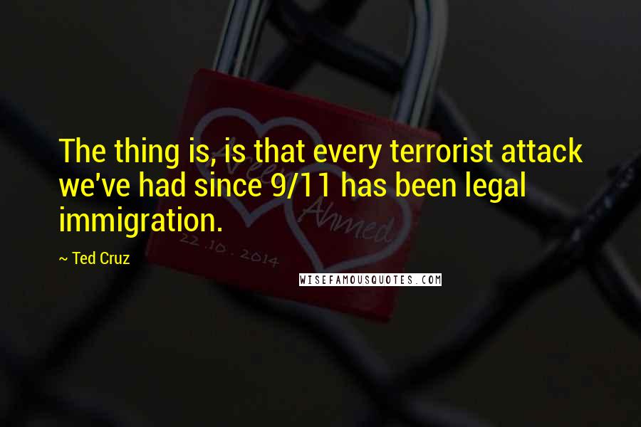 Ted Cruz Quotes: The thing is, is that every terrorist attack we've had since 9/11 has been legal immigration.