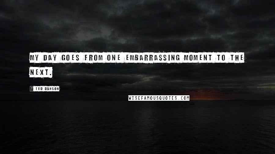 Ted Danson Quotes: My day goes from one embarrassing moment to the next.