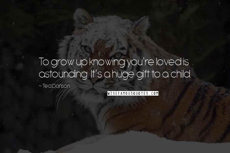 Ted Danson Quotes: To grow up knowing you're loved is astounding. It's a huge gift to a child.