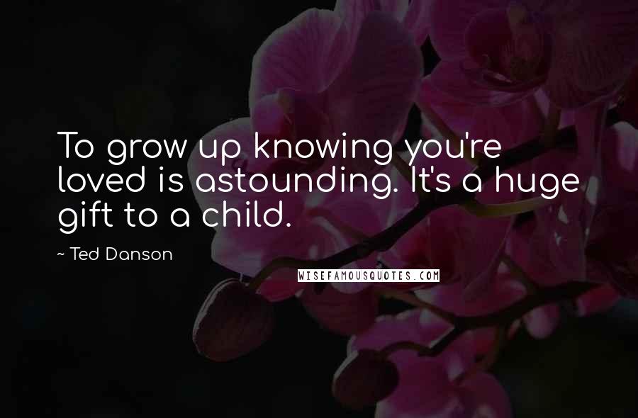 Ted Danson Quotes: To grow up knowing you're loved is astounding. It's a huge gift to a child.