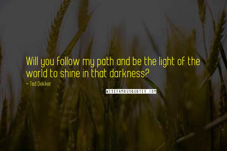 Ted Dekker Quotes: Will you follow my path and be the light of the world to shine in that darkness?