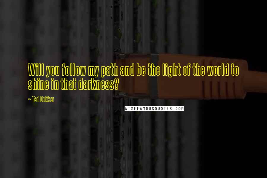 Ted Dekker Quotes: Will you follow my path and be the light of the world to shine in that darkness?