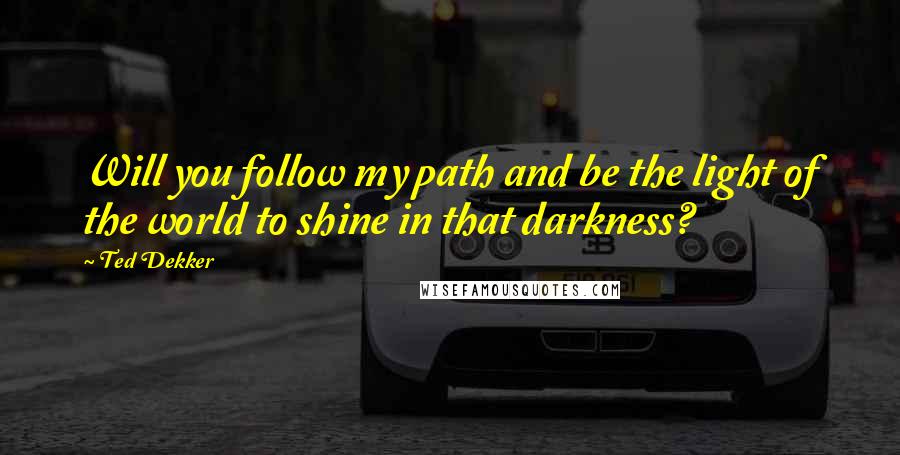 Ted Dekker Quotes: Will you follow my path and be the light of the world to shine in that darkness?