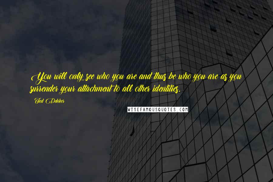 Ted Dekker Quotes: You will only see who you are and thus be who you are as you surrender your attachment to all other identities,