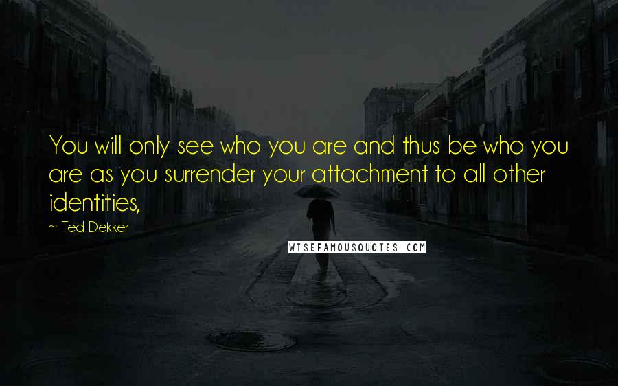 Ted Dekker Quotes: You will only see who you are and thus be who you are as you surrender your attachment to all other identities,