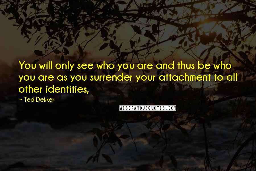 Ted Dekker Quotes: You will only see who you are and thus be who you are as you surrender your attachment to all other identities,