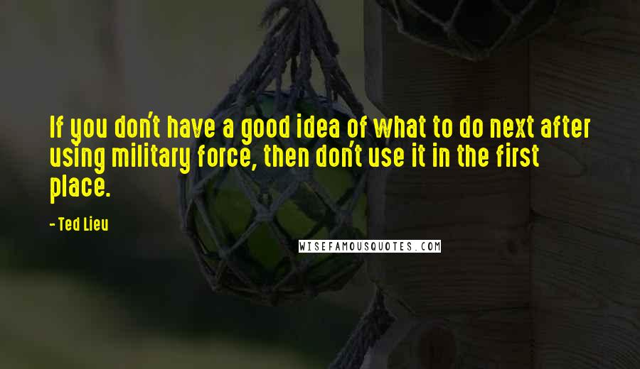 Ted Lieu Quotes: If you don't have a good idea of what to do next after using military force, then don't use it in the first place.