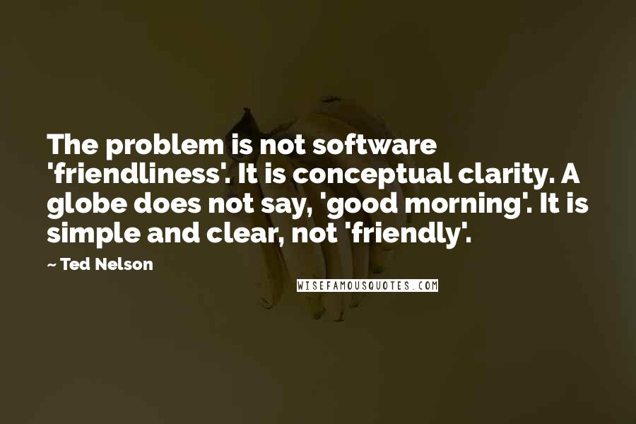 Ted Nelson Quotes: The problem is not software 'friendliness'. It is conceptual clarity. A globe does not say, 'good morning'. It is simple and clear, not 'friendly'.