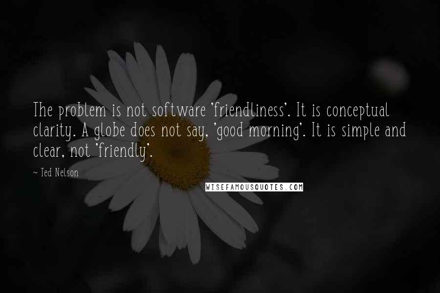 Ted Nelson Quotes: The problem is not software 'friendliness'. It is conceptual clarity. A globe does not say, 'good morning'. It is simple and clear, not 'friendly'.