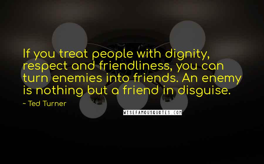 Ted Turner Quotes: If you treat people with dignity, respect and friendliness, you can turn enemies into friends. An enemy is nothing but a friend in disguise.