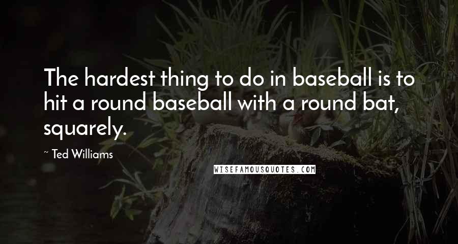 Ted Williams Quotes: The hardest thing to do in baseball is to hit a round baseball with a round bat, squarely.