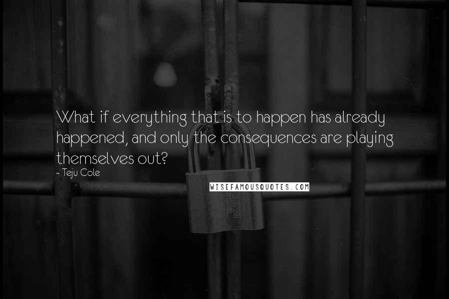 Teju Cole Quotes: What if everything that is to happen has already happened, and only the consequences are playing themselves out?