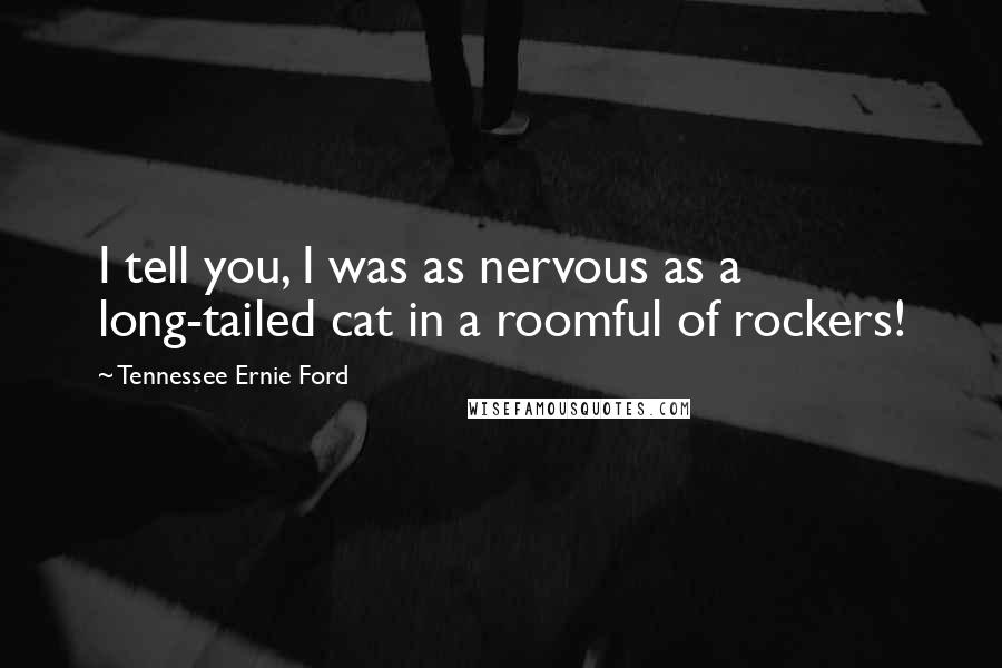 Tennessee Ernie Ford Quotes: I tell you, I was as nervous as a long-tailed cat in a roomful of rockers!