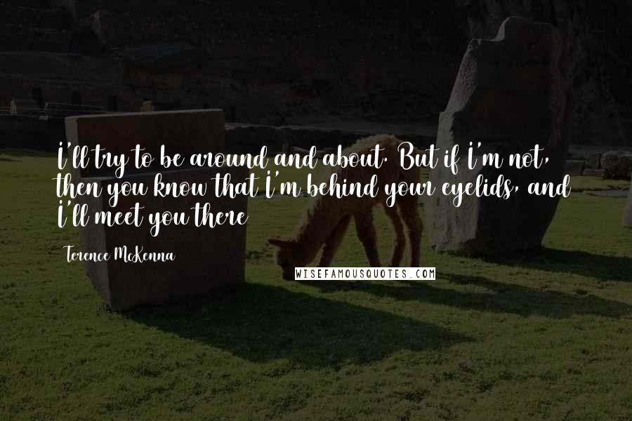 Terence McKenna Quotes: I'll try to be around and about. But if I'm not, then you know that I'm behind your eyelids, and I'll meet you there