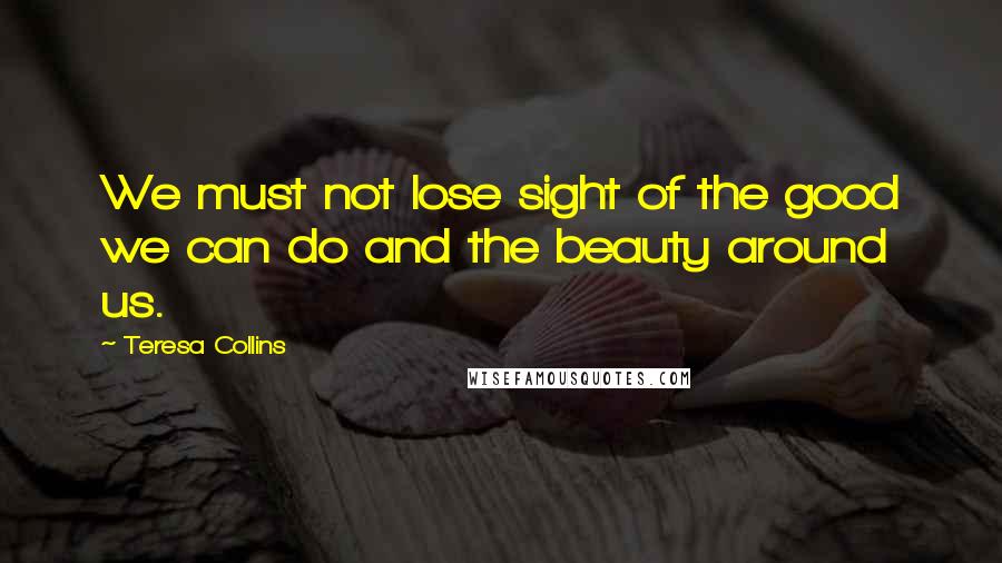 Teresa Collins Quotes: We must not lose sight of the good we can do and the beauty around us.