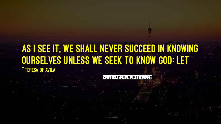 Teresa Of Avila Quotes: As I see it, we shall never succeed in knowing ourselves unless we seek to know God: let