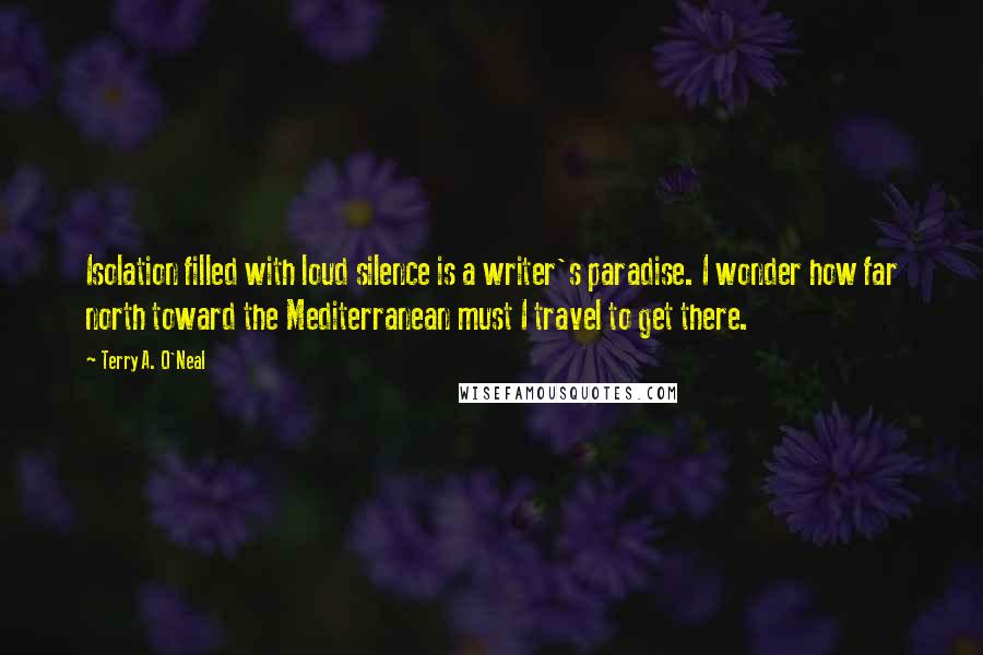 Terry A. O'Neal Quotes: Isolation filled with loud silence is a writer's paradise. I wonder how far north toward the Mediterranean must I travel to get there.