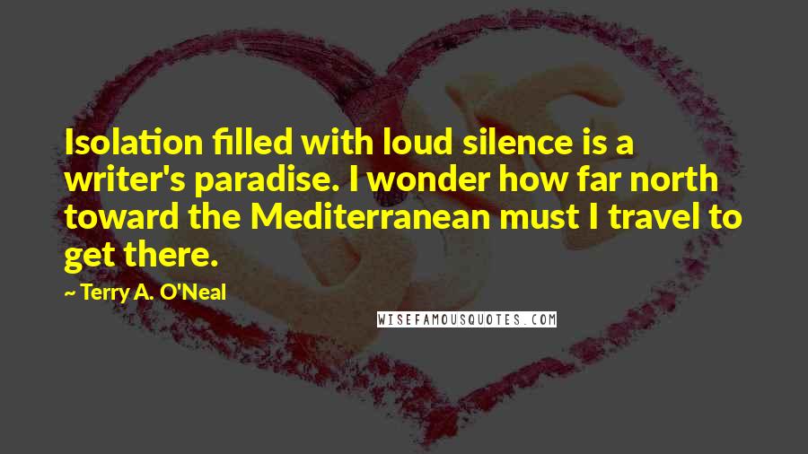 Terry A. O'Neal Quotes: Isolation filled with loud silence is a writer's paradise. I wonder how far north toward the Mediterranean must I travel to get there.