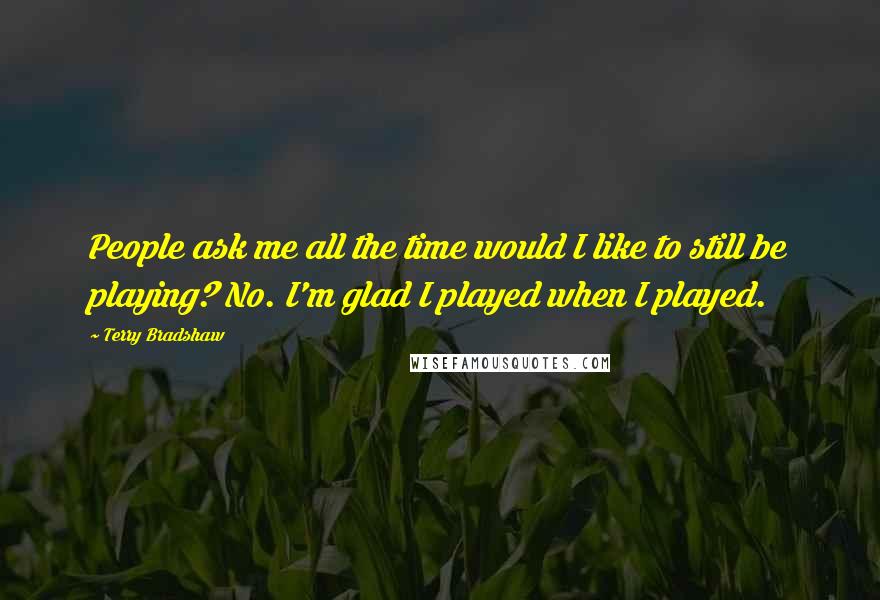 Terry Bradshaw Quotes: People ask me all the time would I like to still be playing? No. I'm glad I played when I played.