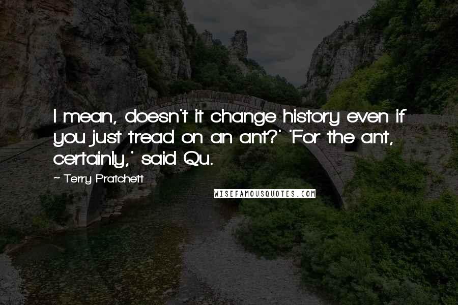 Terry Pratchett Quotes: I mean, doesn't it change history even if you just tread on an ant?' 'For the ant, certainly,' said Qu.