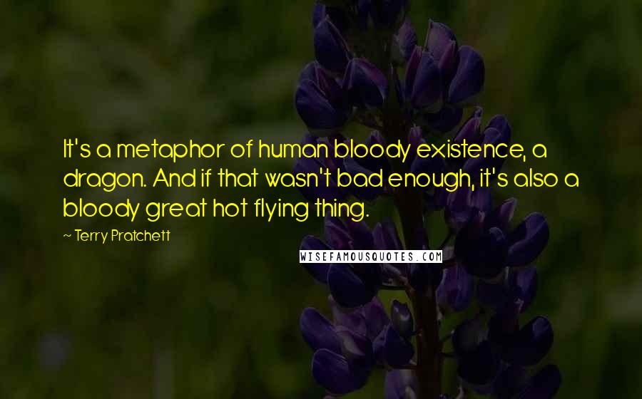 Terry Pratchett Quotes: It's a metaphor of human bloody existence, a dragon. And if that wasn't bad enough, it's also a bloody great hot flying thing.