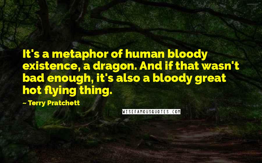 Terry Pratchett Quotes: It's a metaphor of human bloody existence, a dragon. And if that wasn't bad enough, it's also a bloody great hot flying thing.