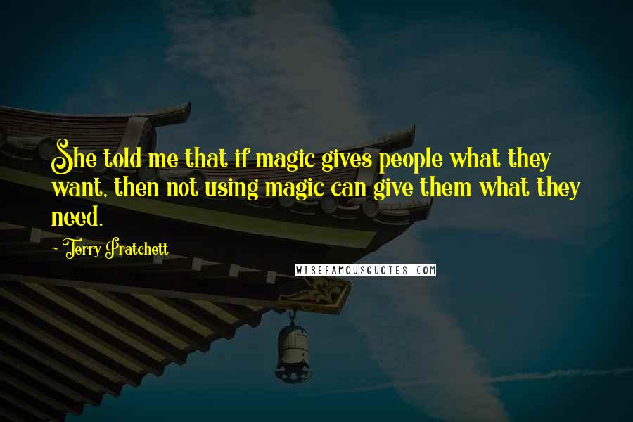 Terry Pratchett Quotes: She told me that if magic gives people what they want, then not using magic can give them what they need.